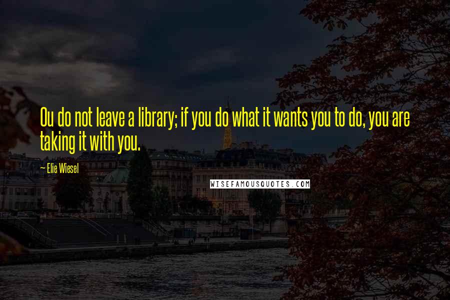 Elie Wiesel Quotes: Ou do not leave a library; if you do what it wants you to do, you are taking it with you.