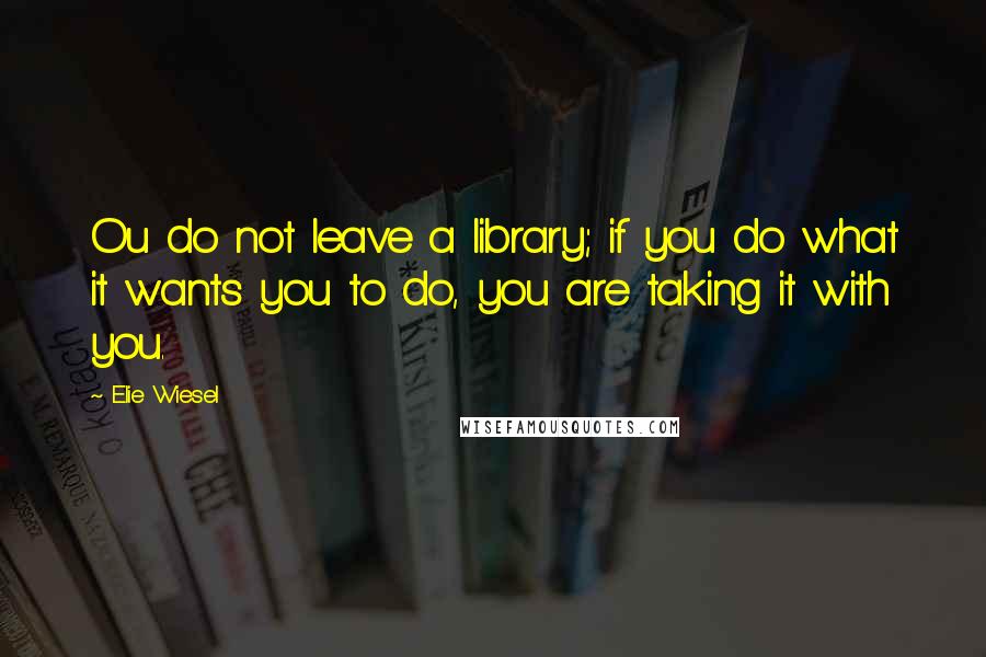 Elie Wiesel Quotes: Ou do not leave a library; if you do what it wants you to do, you are taking it with you.