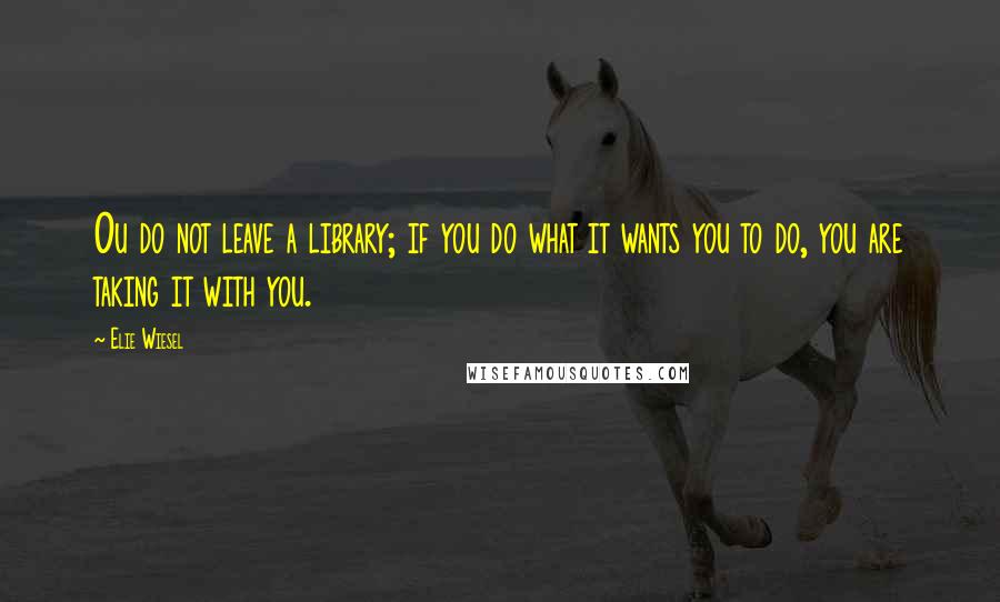 Elie Wiesel Quotes: Ou do not leave a library; if you do what it wants you to do, you are taking it with you.