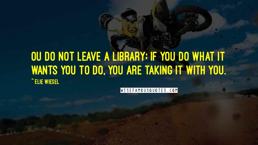 Elie Wiesel Quotes: Ou do not leave a library; if you do what it wants you to do, you are taking it with you.