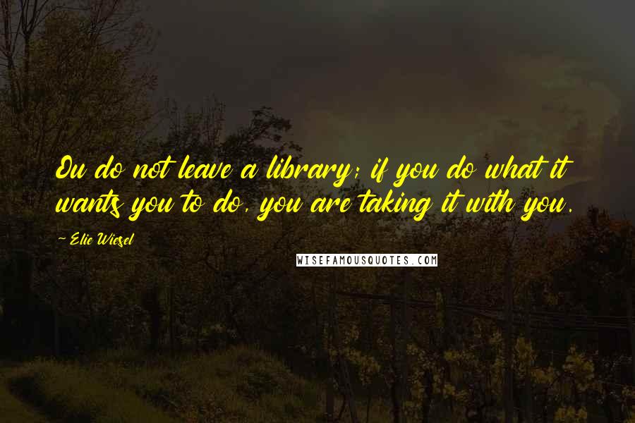 Elie Wiesel Quotes: Ou do not leave a library; if you do what it wants you to do, you are taking it with you.