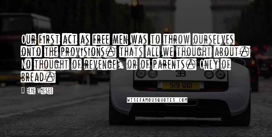 Elie Wiesel Quotes: Our first act as free men was to throw ourselves onto the provisions. thats all we thought about. No thought of revenge, or of parents. Only of bread.