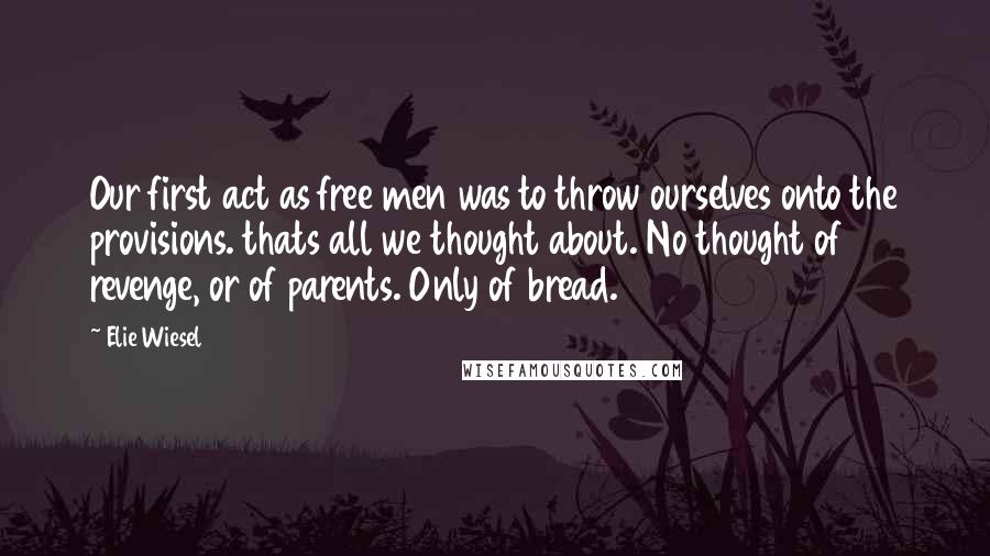 Elie Wiesel Quotes: Our first act as free men was to throw ourselves onto the provisions. thats all we thought about. No thought of revenge, or of parents. Only of bread.
