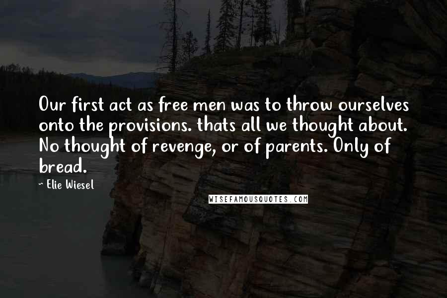 Elie Wiesel Quotes: Our first act as free men was to throw ourselves onto the provisions. thats all we thought about. No thought of revenge, or of parents. Only of bread.