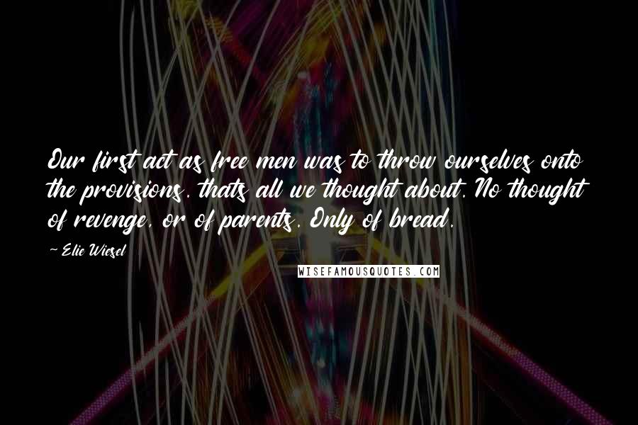 Elie Wiesel Quotes: Our first act as free men was to throw ourselves onto the provisions. thats all we thought about. No thought of revenge, or of parents. Only of bread.