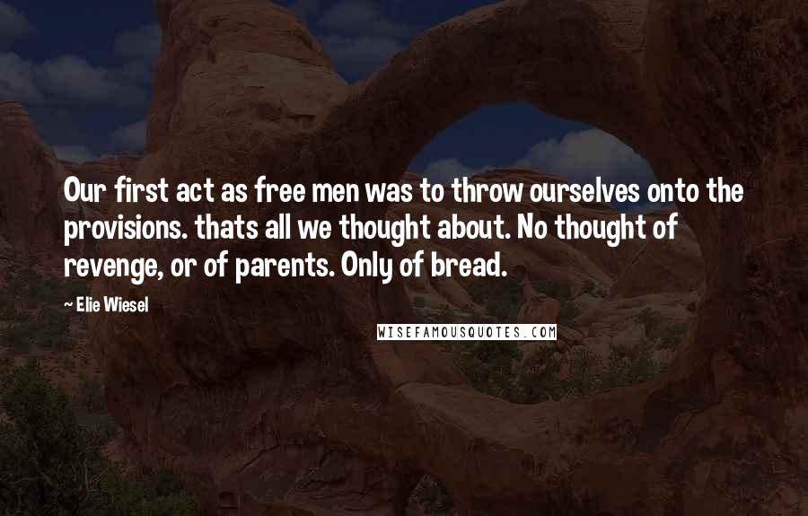 Elie Wiesel Quotes: Our first act as free men was to throw ourselves onto the provisions. thats all we thought about. No thought of revenge, or of parents. Only of bread.