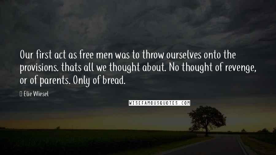 Elie Wiesel Quotes: Our first act as free men was to throw ourselves onto the provisions. thats all we thought about. No thought of revenge, or of parents. Only of bread.