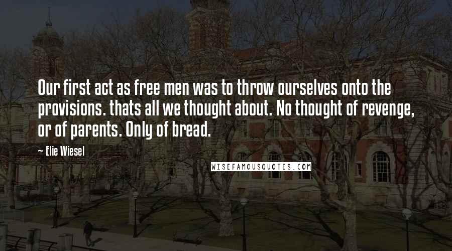 Elie Wiesel Quotes: Our first act as free men was to throw ourselves onto the provisions. thats all we thought about. No thought of revenge, or of parents. Only of bread.