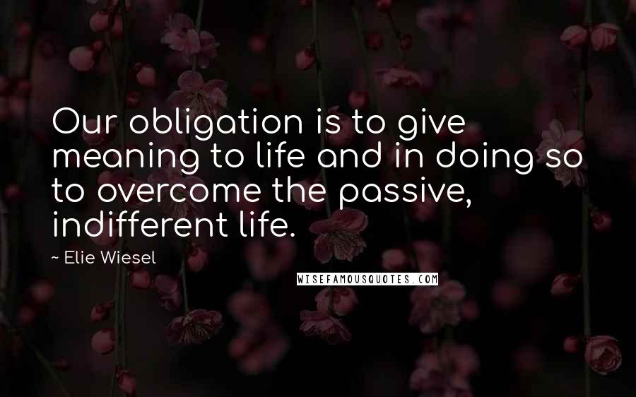 Elie Wiesel Quotes: Our obligation is to give meaning to life and in doing so to overcome the passive, indifferent life.