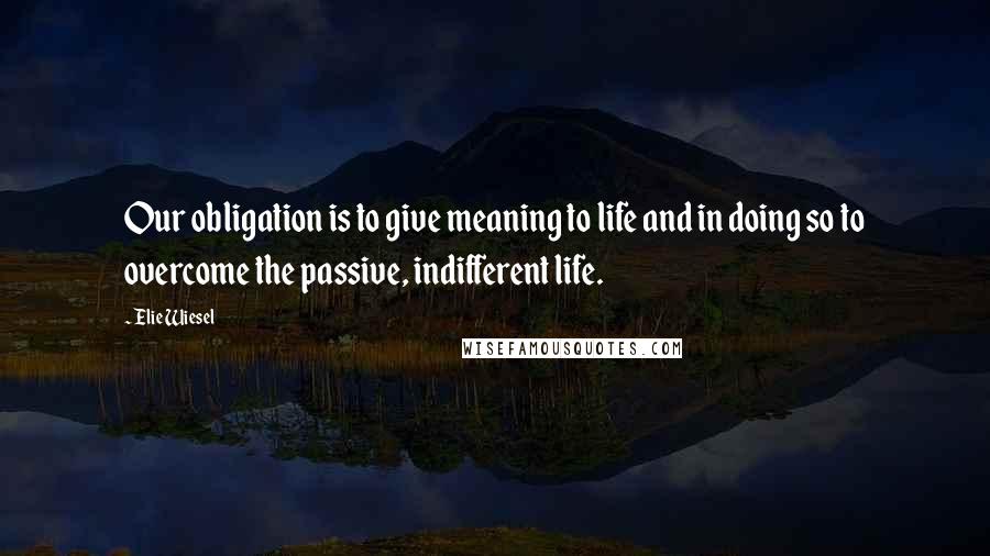 Elie Wiesel Quotes: Our obligation is to give meaning to life and in doing so to overcome the passive, indifferent life.