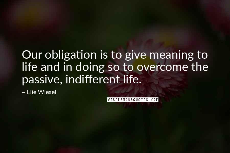 Elie Wiesel Quotes: Our obligation is to give meaning to life and in doing so to overcome the passive, indifferent life.