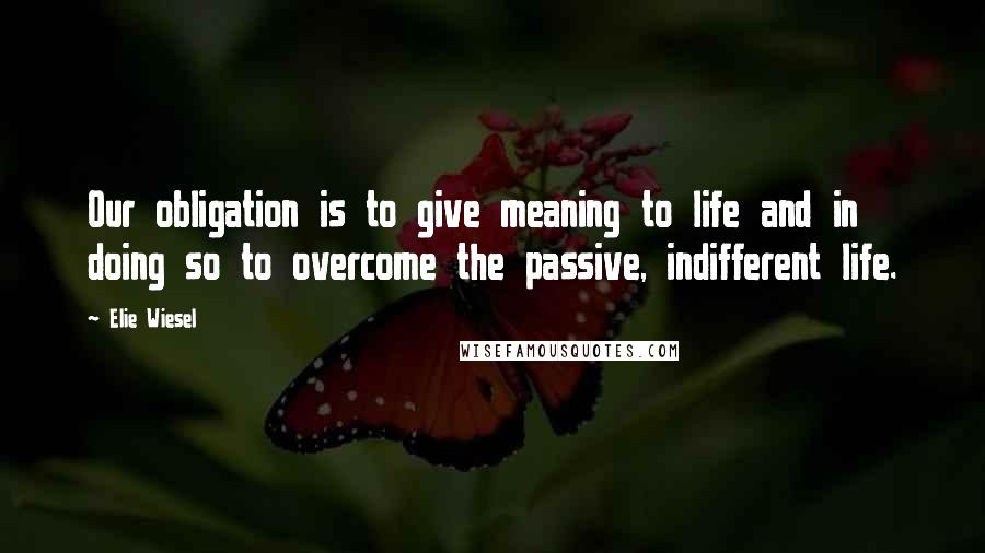 Elie Wiesel Quotes: Our obligation is to give meaning to life and in doing so to overcome the passive, indifferent life.