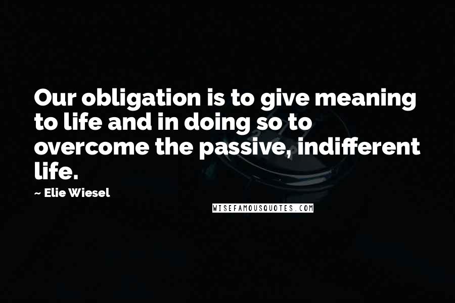 Elie Wiesel Quotes: Our obligation is to give meaning to life and in doing so to overcome the passive, indifferent life.