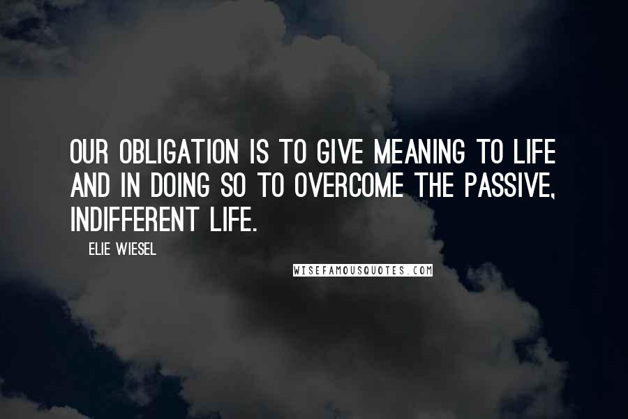 Elie Wiesel Quotes: Our obligation is to give meaning to life and in doing so to overcome the passive, indifferent life.