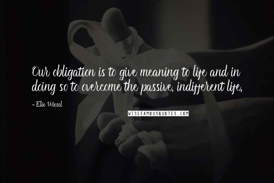 Elie Wiesel Quotes: Our obligation is to give meaning to life and in doing so to overcome the passive, indifferent life.