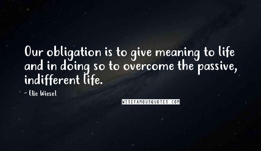 Elie Wiesel Quotes: Our obligation is to give meaning to life and in doing so to overcome the passive, indifferent life.