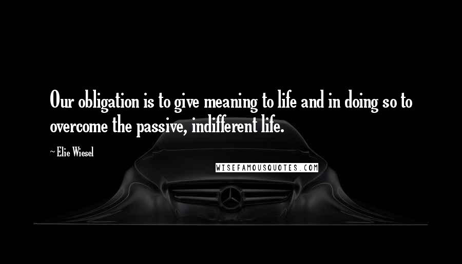 Elie Wiesel Quotes: Our obligation is to give meaning to life and in doing so to overcome the passive, indifferent life.