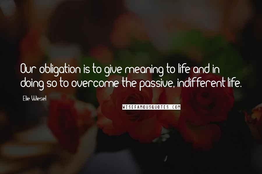 Elie Wiesel Quotes: Our obligation is to give meaning to life and in doing so to overcome the passive, indifferent life.