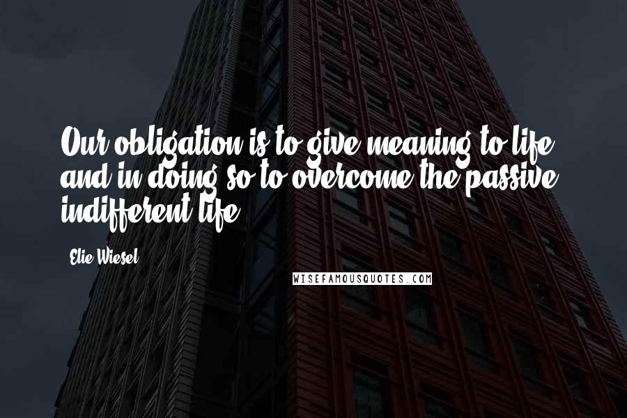 Elie Wiesel Quotes: Our obligation is to give meaning to life and in doing so to overcome the passive, indifferent life.