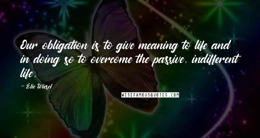 Elie Wiesel Quotes: Our obligation is to give meaning to life and in doing so to overcome the passive, indifferent life.