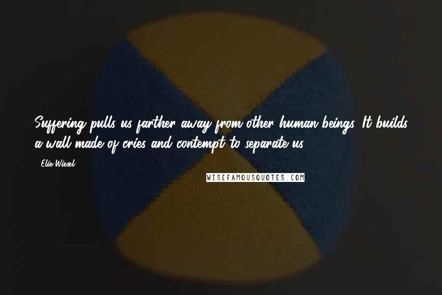 Elie Wiesel Quotes: Suffering pulls us farther away from other human beings. It builds a wall made of cries and contempt to separate us.