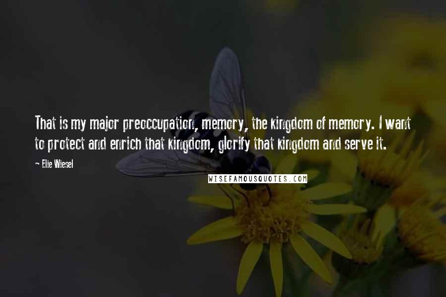 Elie Wiesel Quotes: That is my major preoccupation, memory, the kingdom of memory. I want to protect and enrich that kingdom, glorify that kingdom and serve it.