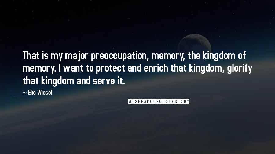 Elie Wiesel Quotes: That is my major preoccupation, memory, the kingdom of memory. I want to protect and enrich that kingdom, glorify that kingdom and serve it.
