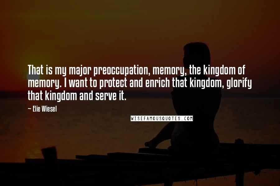 Elie Wiesel Quotes: That is my major preoccupation, memory, the kingdom of memory. I want to protect and enrich that kingdom, glorify that kingdom and serve it.