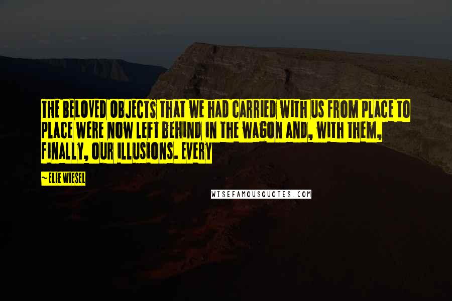 Elie Wiesel Quotes: THE BELOVED OBJECTS that we had carried with us from place to place were now left behind in the wagon and, with them, finally, our illusions. Every