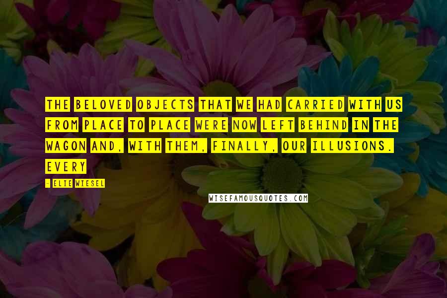 Elie Wiesel Quotes: THE BELOVED OBJECTS that we had carried with us from place to place were now left behind in the wagon and, with them, finally, our illusions. Every