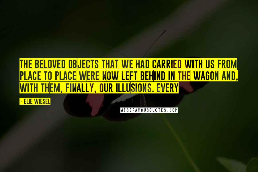 Elie Wiesel Quotes: THE BELOVED OBJECTS that we had carried with us from place to place were now left behind in the wagon and, with them, finally, our illusions. Every