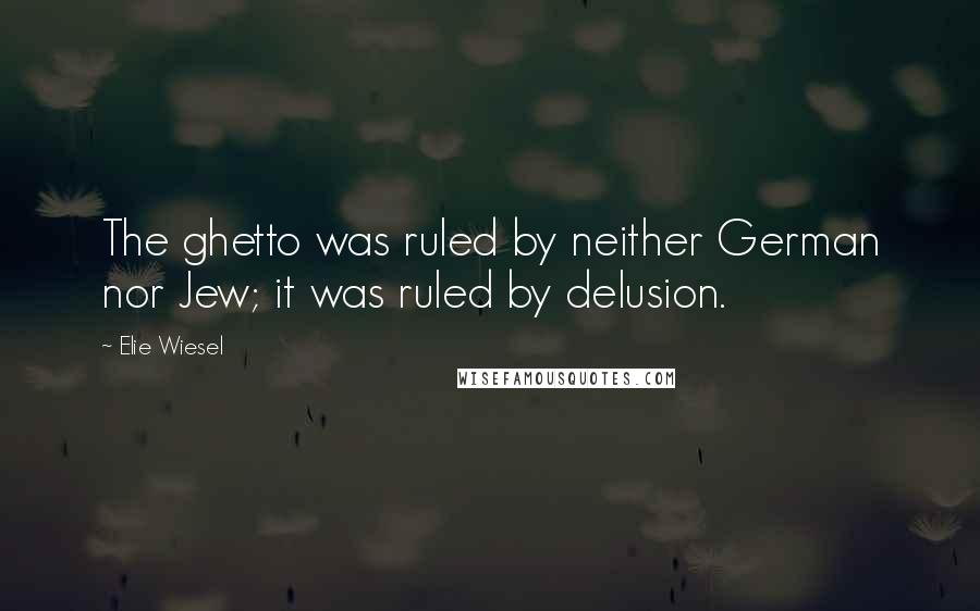 Elie Wiesel Quotes: The ghetto was ruled by neither German nor Jew; it was ruled by delusion.