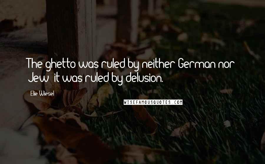 Elie Wiesel Quotes: The ghetto was ruled by neither German nor Jew; it was ruled by delusion.