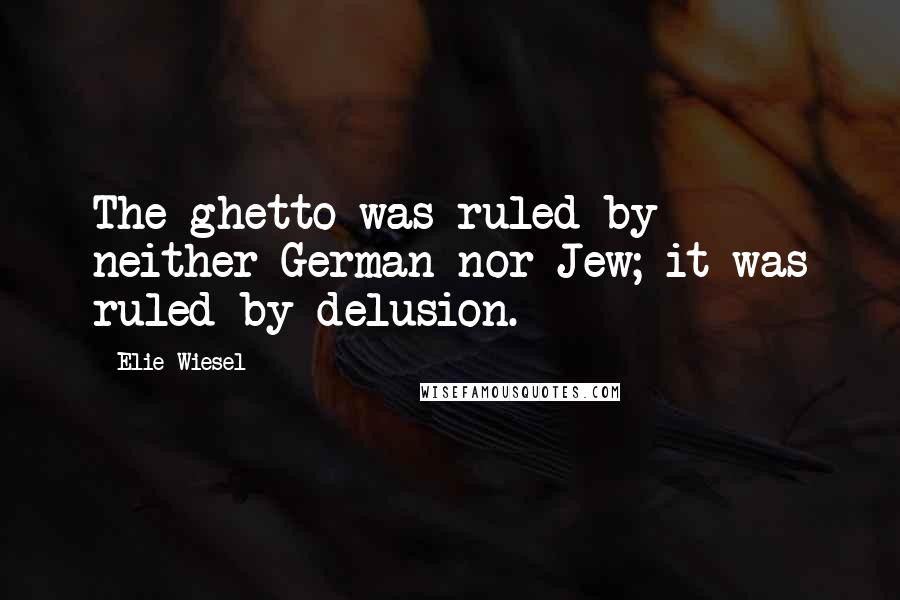 Elie Wiesel Quotes: The ghetto was ruled by neither German nor Jew; it was ruled by delusion.