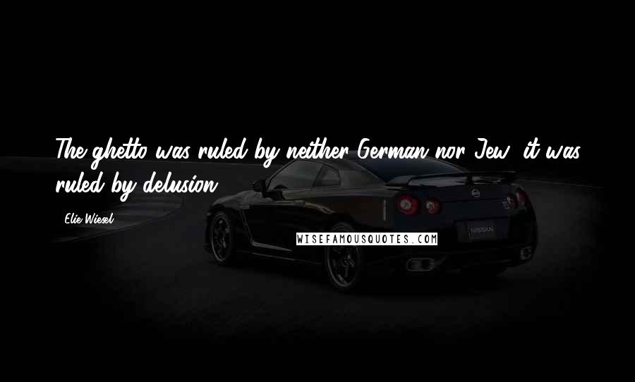 Elie Wiesel Quotes: The ghetto was ruled by neither German nor Jew; it was ruled by delusion.