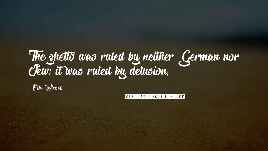 Elie Wiesel Quotes: The ghetto was ruled by neither German nor Jew; it was ruled by delusion.