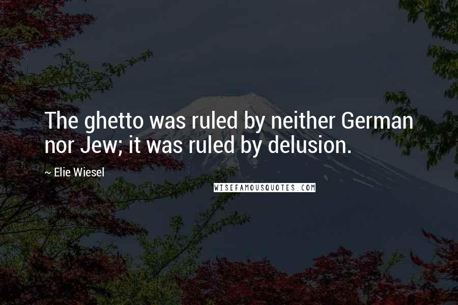 Elie Wiesel Quotes: The ghetto was ruled by neither German nor Jew; it was ruled by delusion.