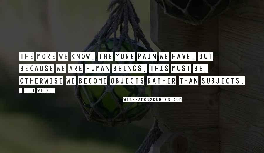 Elie Wiesel Quotes: The more we know, the more pain we have. But because we are human beings, this must be. Otherwise we become objects rather than subjects.