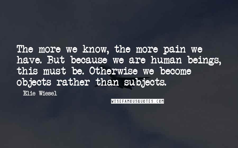 Elie Wiesel Quotes: The more we know, the more pain we have. But because we are human beings, this must be. Otherwise we become objects rather than subjects.