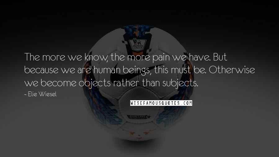 Elie Wiesel Quotes: The more we know, the more pain we have. But because we are human beings, this must be. Otherwise we become objects rather than subjects.