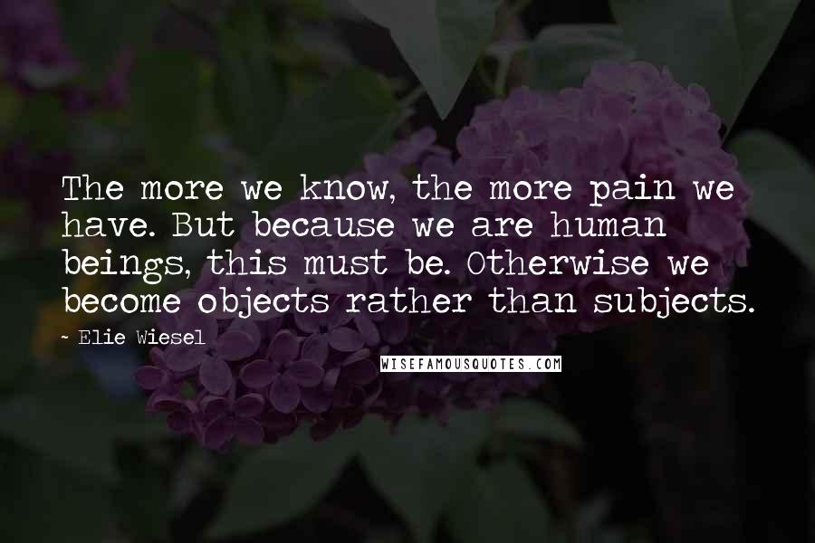 Elie Wiesel Quotes: The more we know, the more pain we have. But because we are human beings, this must be. Otherwise we become objects rather than subjects.