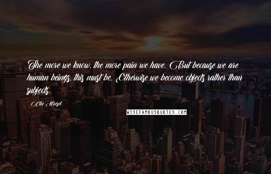 Elie Wiesel Quotes: The more we know, the more pain we have. But because we are human beings, this must be. Otherwise we become objects rather than subjects.