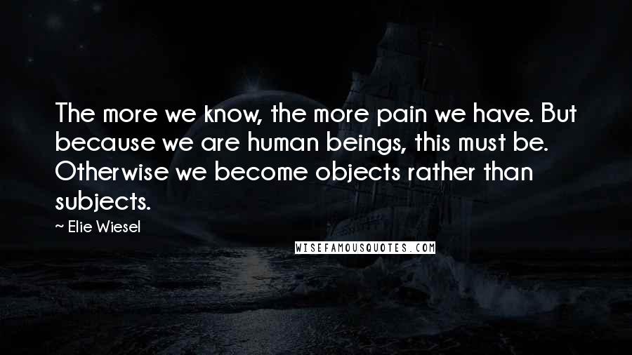 Elie Wiesel Quotes: The more we know, the more pain we have. But because we are human beings, this must be. Otherwise we become objects rather than subjects.