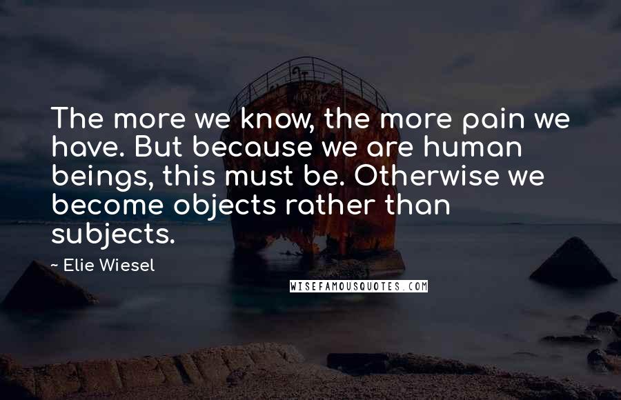 Elie Wiesel Quotes: The more we know, the more pain we have. But because we are human beings, this must be. Otherwise we become objects rather than subjects.
