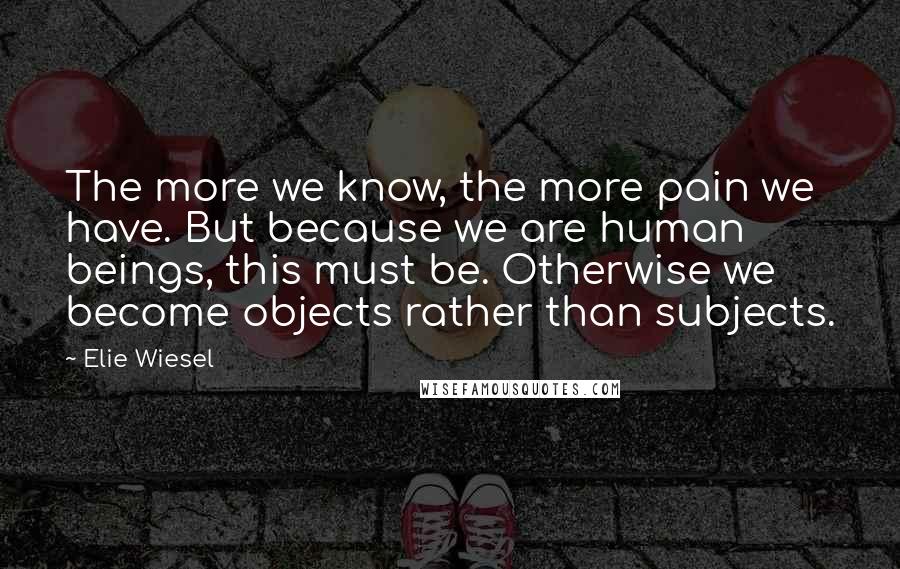 Elie Wiesel Quotes: The more we know, the more pain we have. But because we are human beings, this must be. Otherwise we become objects rather than subjects.