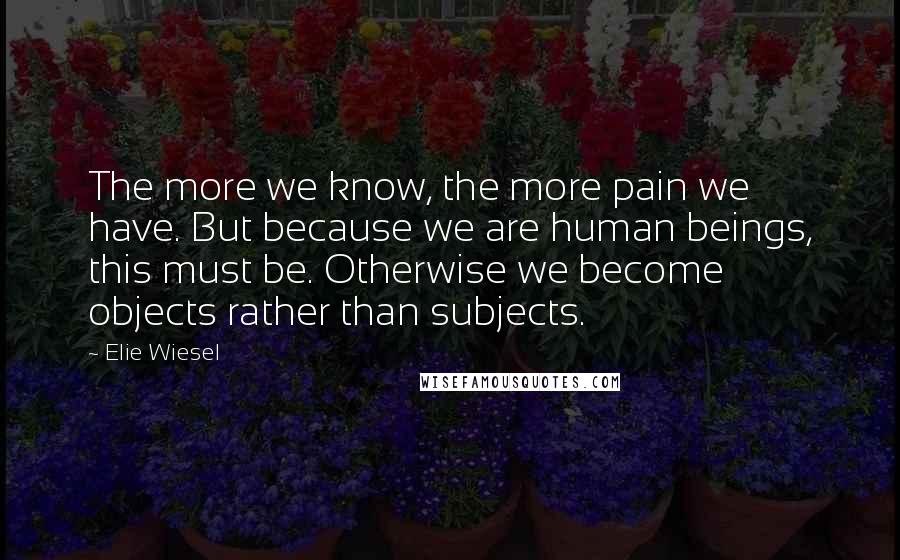 Elie Wiesel Quotes: The more we know, the more pain we have. But because we are human beings, this must be. Otherwise we become objects rather than subjects.