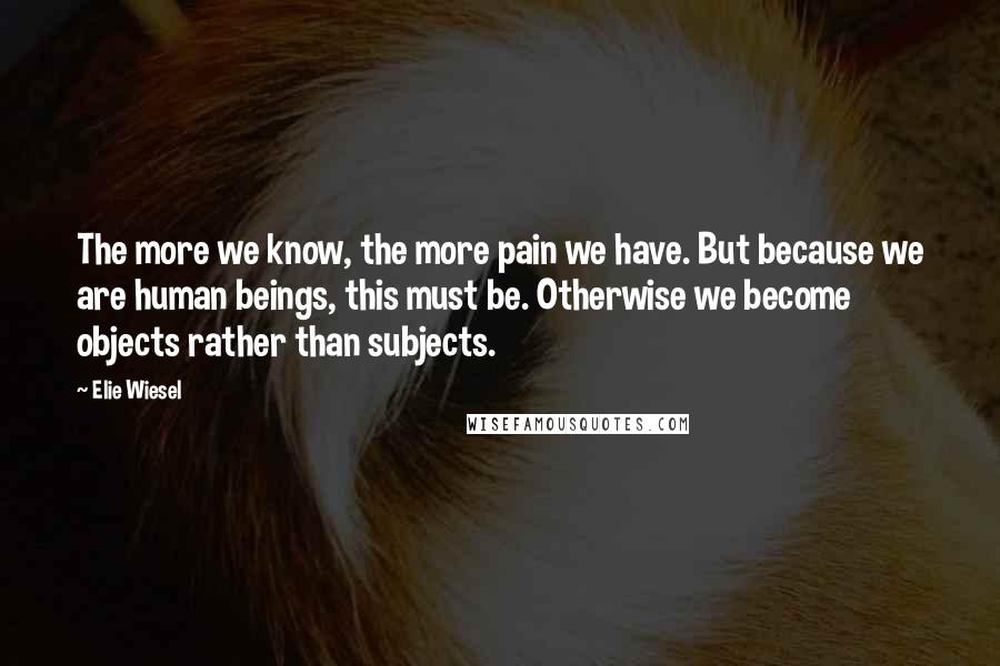 Elie Wiesel Quotes: The more we know, the more pain we have. But because we are human beings, this must be. Otherwise we become objects rather than subjects.