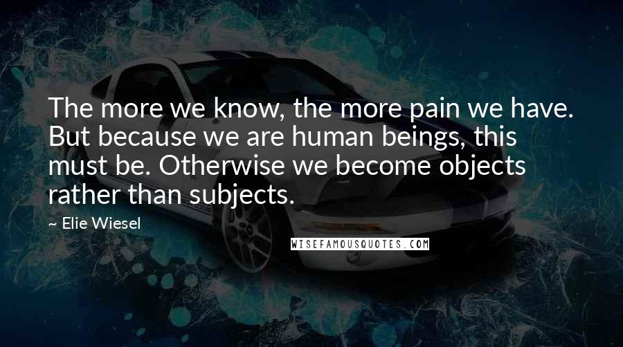 Elie Wiesel Quotes: The more we know, the more pain we have. But because we are human beings, this must be. Otherwise we become objects rather than subjects.