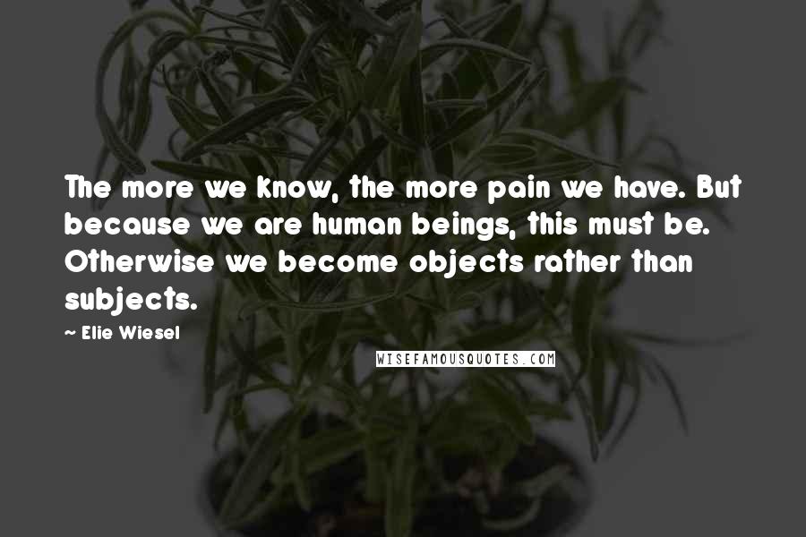 Elie Wiesel Quotes: The more we know, the more pain we have. But because we are human beings, this must be. Otherwise we become objects rather than subjects.