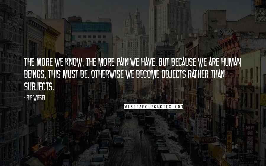 Elie Wiesel Quotes: The more we know, the more pain we have. But because we are human beings, this must be. Otherwise we become objects rather than subjects.